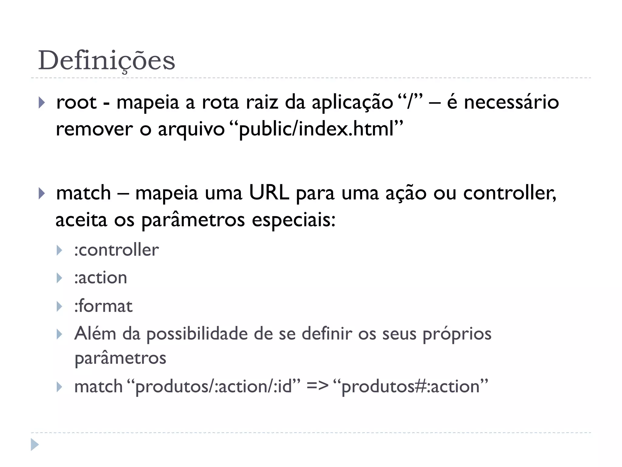 Definições
}    root - mapeia a rota raiz da aplicação “/” – é necessário
      remover o arquivo “public/index.html”

}    match – mapeia uma URL para uma ação ou controller,
      aceita os parâmetros especiais:
      }    :controller
      }    :action
      }    :format
      }    Além da possibilidade de se definir os seus próprios
            parâmetros
      }    match “produtos/:action/:id” => “produtos#:action”
 