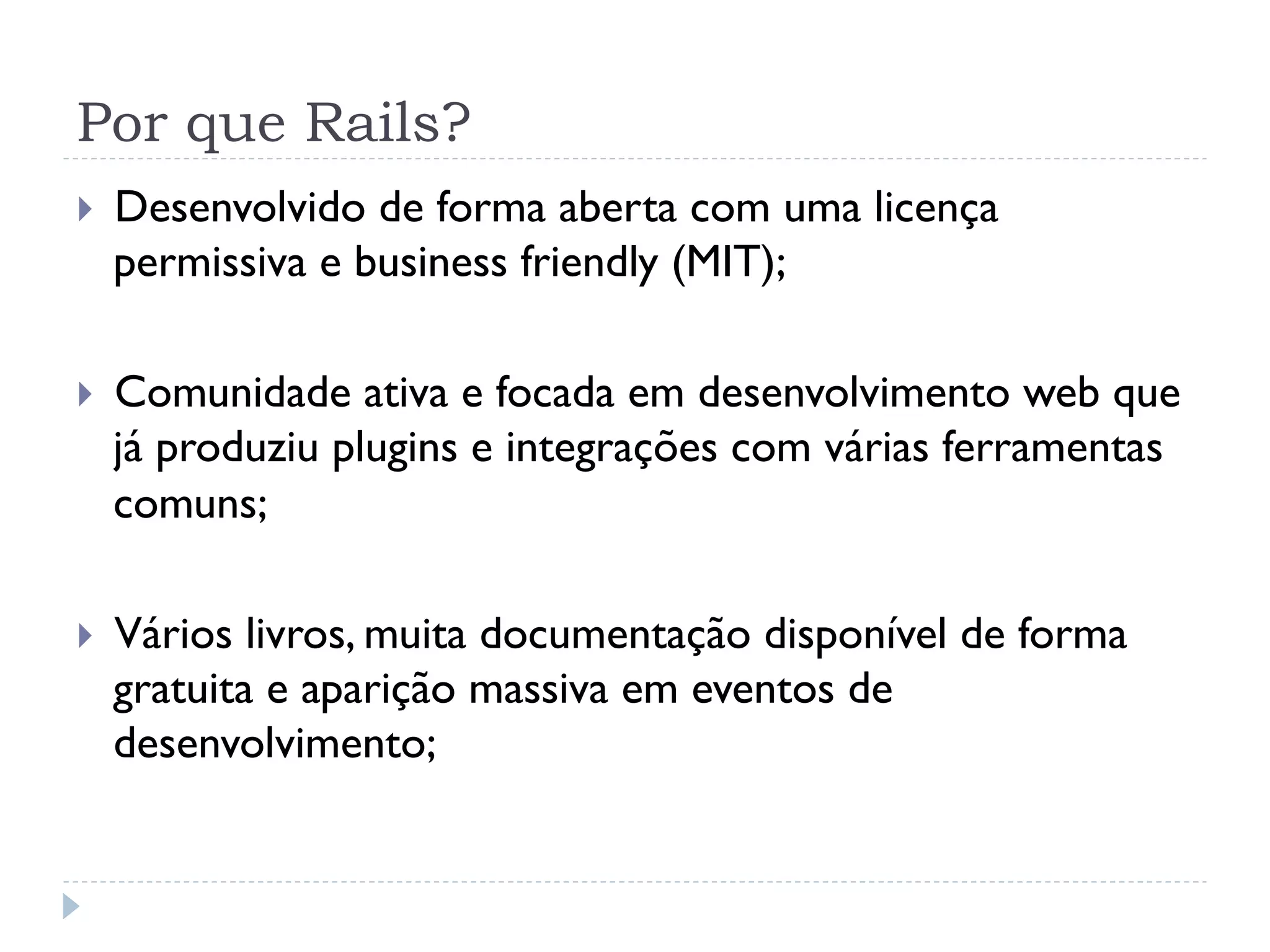 Por que Rails?
}    Desenvolvido de forma aberta com uma licença
      permissiva e business friendly (MIT);

}    Comunidade ativa e focada em desenvolvimento web que
      já produziu plugins e integrações com várias ferramentas
      comuns;

}    Vários livros, muita documentação disponível de forma
      gratuita e aparição massiva em eventos de
      desenvolvimento;
 