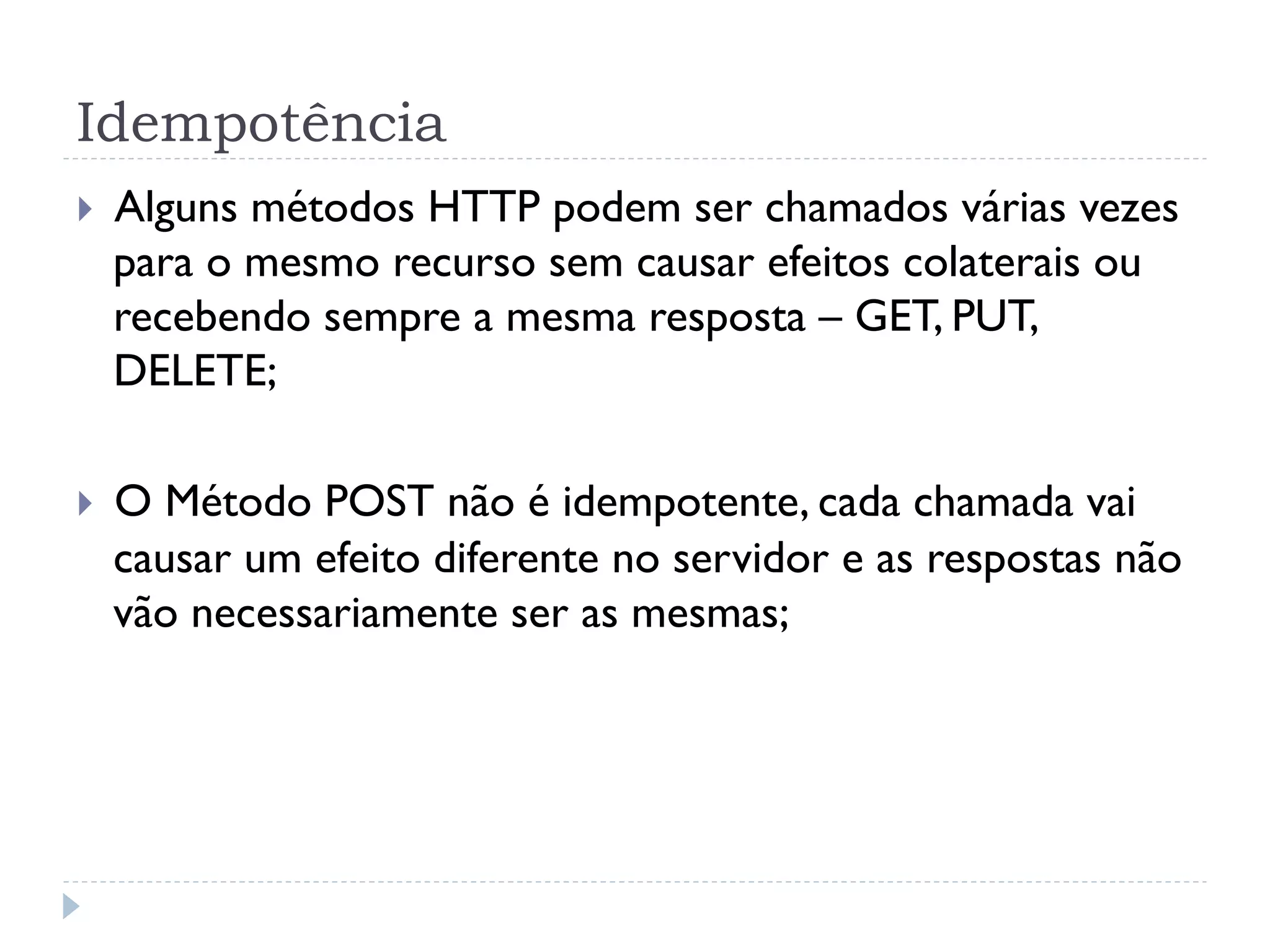 Idempotência
}    Alguns métodos HTTP podem ser chamados várias vezes
      para o mesmo recurso sem causar efeitos colaterais ou
      recebendo sempre a mesma resposta – GET, PUT,
      DELETE;

}    O Método POST não é idempotente, cada chamada vai
      causar um efeito diferente no servidor e as respostas não
      vão necessariamente ser as mesmas;
 