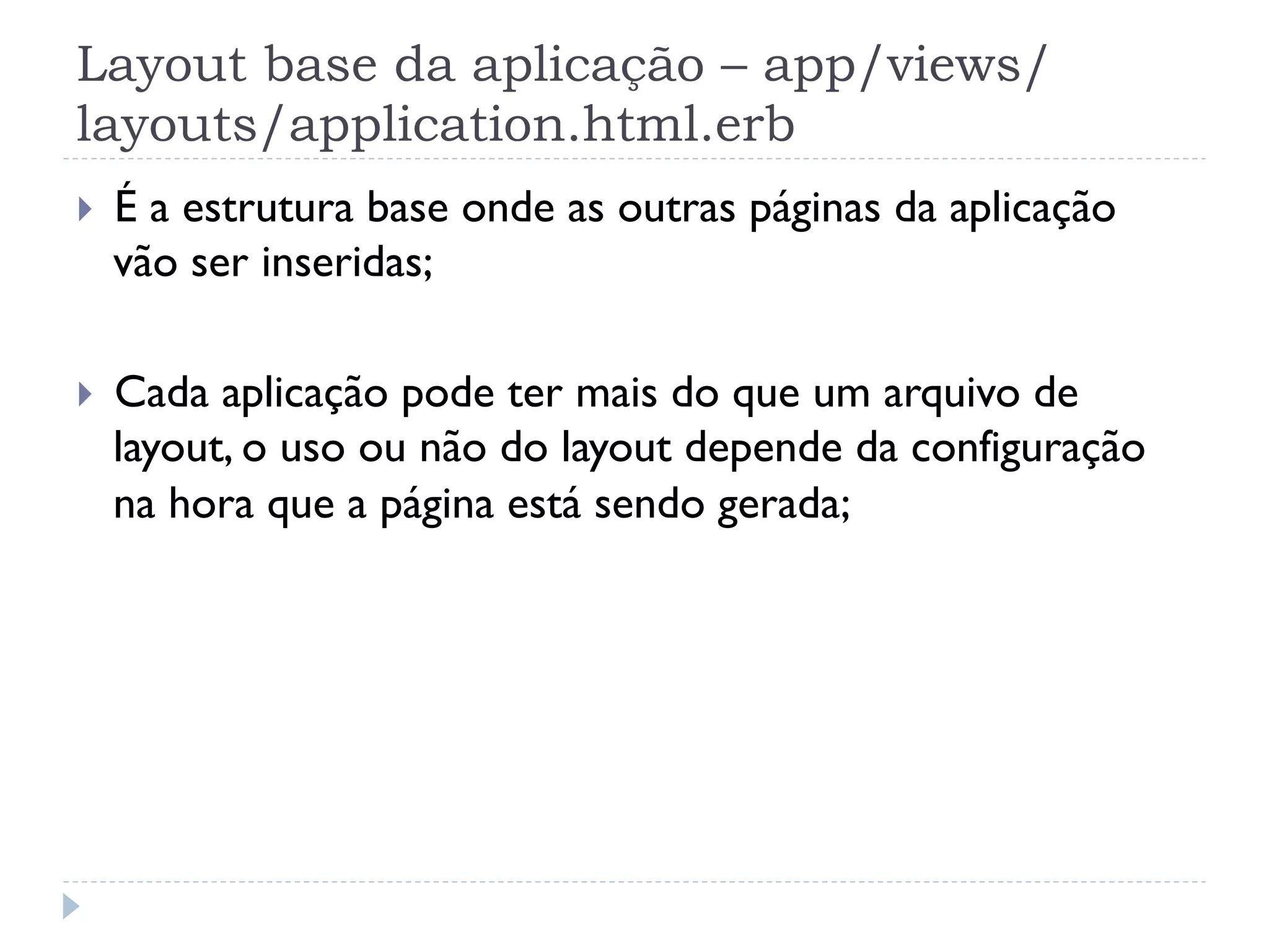 Layout base da aplicação – app/views/
layouts/application.html.erb
}    É a estrutura base onde as outras páginas da aplicação
      vão ser inseridas;

}    Cada aplicação pode ter mais do que um arquivo de
      layout, o uso ou não do layout depende da configuração
      na hora que a página está sendo gerada;
 