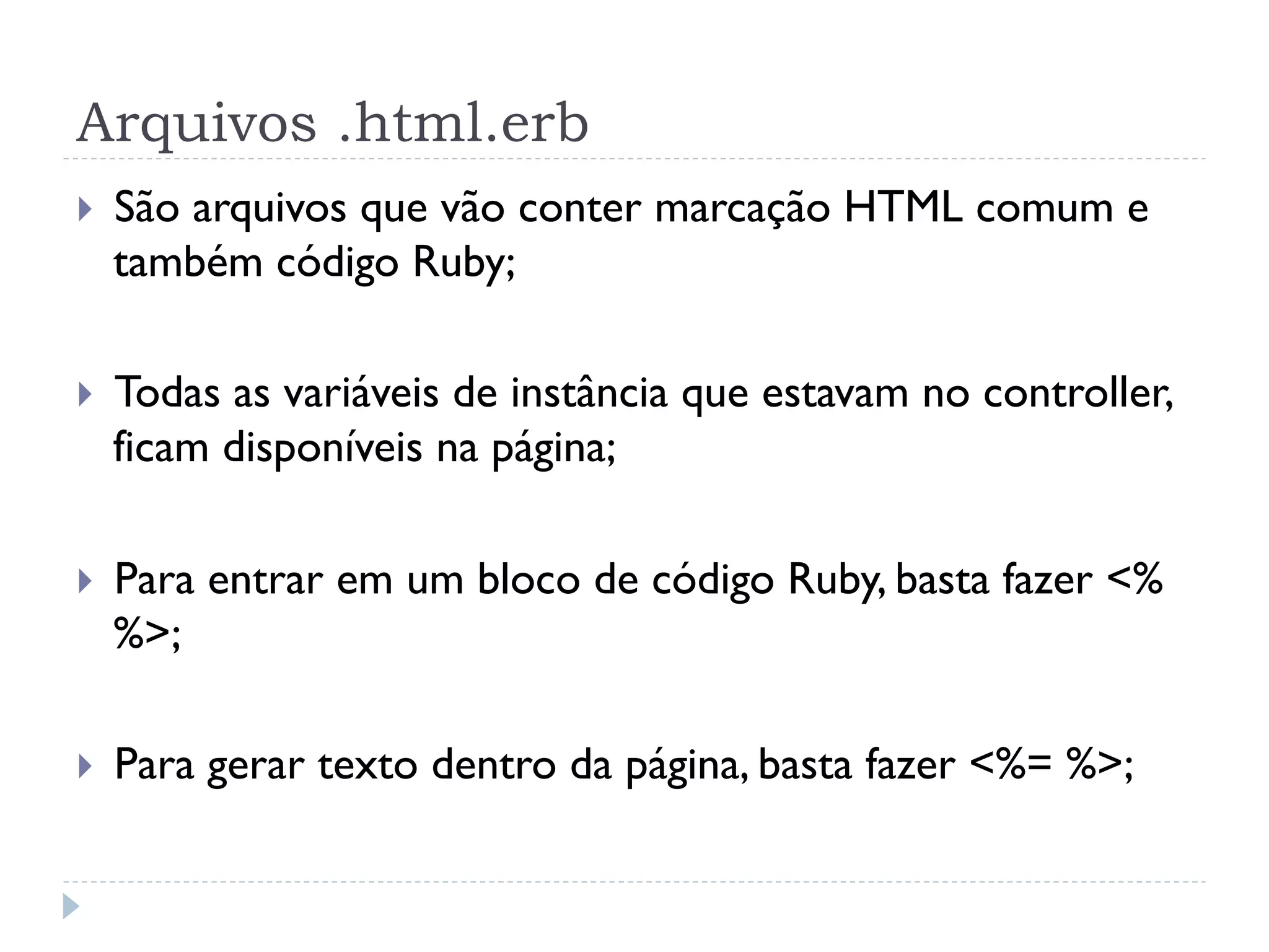 Arquivos .html.erb
}    São arquivos que vão conter marcação HTML comum e
      também código Ruby;

}    Todas as variáveis de instância que estavam no controller,
      ficam disponíveis na página;

}    Para entrar em um bloco de código Ruby, basta fazer <%
      %>;

}    Para gerar texto dentro da página, basta fazer <%= %>;
 
