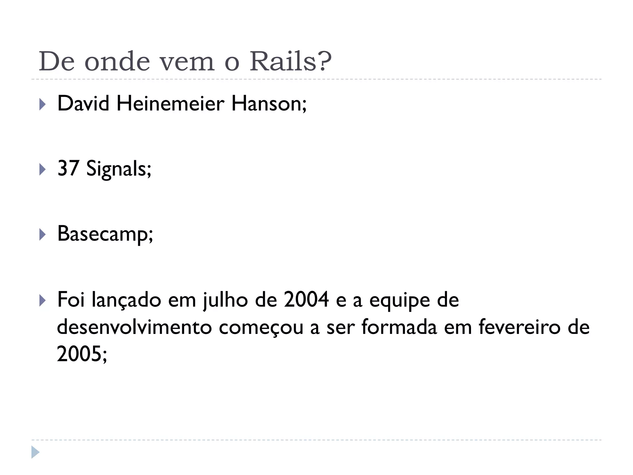 De onde vem o Rails?
}    David Heinemeier Hanson;

}    37 Signals;

}    Basecamp;

}    Foi lançado em julho de 2004 e a equipe de
      desenvolvimento começou a ser formada em fevereiro de
      2005;
 