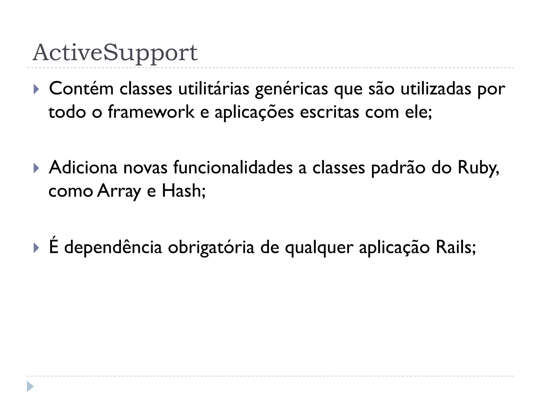 ActiveSupport
}    Contém classes utilitárias genéricas que são utilizadas por
      todo o framework e aplicações escritas com ele;

}    Adiciona novas funcionalidades a classes padrão do Ruby,
      como Array e Hash;

}    É dependência obrigatória de qualquer aplicação Rails;
 