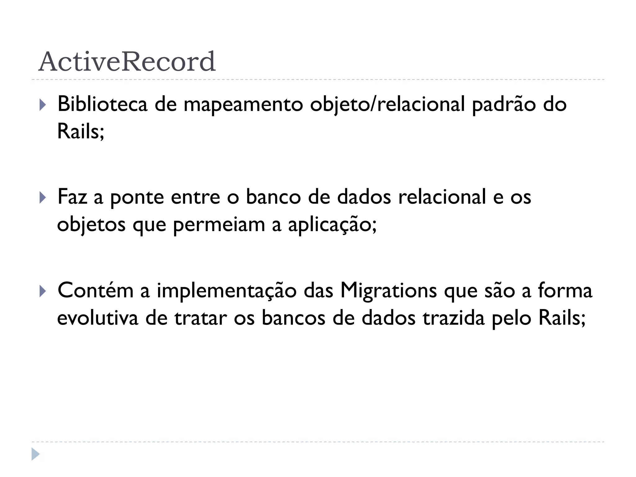ActiveRecord
}    Biblioteca de mapeamento objeto/relacional padrão do
      Rails;

}    Faz a ponte entre o banco de dados relacional e os
      objetos que permeiam a aplicação;

}    Contém a implementação das Migrations que são a forma
      evolutiva de tratar os bancos de dados trazida pelo Rails;
 