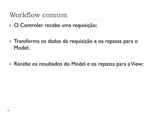 Workflow comum
}    O Controler recebe uma requisição;

}    Transforma os dados da requisição e os repassa para o
      Model;

}    Recebe os resultados do Model e os repassa para a View;
 