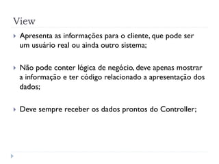 View
}    Apresenta as informações para o cliente, que pode ser
      um usuário real ou ainda outro sistema;

}    Não pode conter lógica de negócio, deve apenas mostrar
      a informação e ter código relacionado a apresentação dos
      dados;

}    Deve sempre receber os dados prontos do Controller;
 