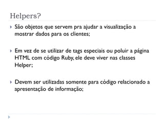 Helpers?
}    São objetos que servem pra ajudar a visualização a
      mostrar dados para os clientes;

}    Em vez de se utilizar de tags especiais ou poluir a página
      HTML com código Ruby, ele deve viver nas classes
      Helper;

}    Devem ser utilizadas somente para código relacionado a
      apresentação de informação;
 
