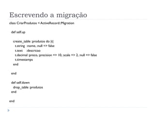 Escrevendo a migração
class CriarProdutos < ActiveRecord::Migration

 def self.up

  create_table :produtos do |t|
   t.string :nome, :null => false
   t.text :descricao
   t.decimal :preco, :precision => 10, :scale => 2, :null => false
   t.timestamps
  end

 end

 def self.down
  drop_table :produtos
 end

end
 
