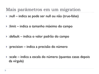 Mais parâmetros em um migration
}    :null – indica se pode ser null ou não (true-false)

}    :limit – indica o tamanho máximo do campo

}    :default – indica o valor padrão do campo

}    :precision – indica a precisão do número

}    :scale – indica a escala do número (quantas casas depois
      da vírgula)
 