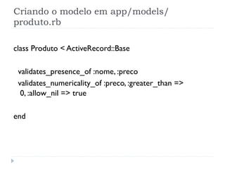 Criando o modelo em app/models/
produto.rb

class Produto < ActiveRecord::Base

 validates_presence_of :nome, :preco
 validates_numericality_of :preco, :greater_than =>
  0, :allow_nil => true

end
 
