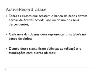 ActiveRecord::Base
}    Todas as classes que acessam o banco de dados devem
      herdar de ActiveRecord::Base ou de um dos seus
      descendentes;

}    Cada uma das classes deve representar uma tabela no
      banco de dados;

}    Dentro dessa classe ficam definidas as validações e
      associações com outros objetos;
 