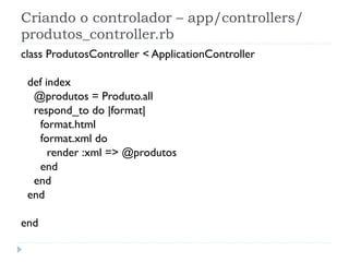 Criando o controlador – app/controllers/
produtos_controller.rb
class ProdutosController < ApplicationController

 def index
  @produtos = Produto.all
  respond_to do |format|
   format.html
   format.xml do
      render :xml => @produtos
   end
  end
 end

end
 