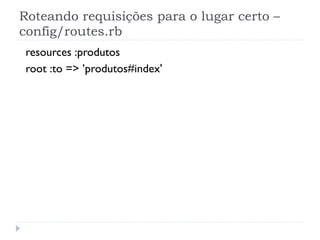 Roteando requisições para o lugar certo –
config/routes.rb
 resources :produtos
 root :to => ’produtos#index'
 