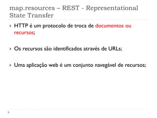 map.resources – REST - Representational
State Transfer
}    HTTP é um protocolo de troca de documentos ou
      recursos;

}    Os recursos são identificados através de URLs;

}    Uma aplicação web é um conjunto navegável de recursos;
 