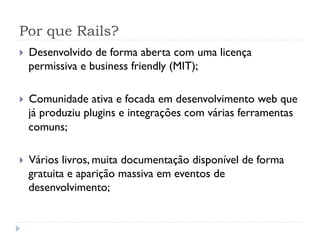Por que Rails?
}    Desenvolvido de forma aberta com uma licença
      permissiva e business friendly (MIT);

}    Comunidade ativa e focada em desenvolvimento web que
      já produziu plugins e integrações com várias ferramentas
      comuns;

}    Vários livros, muita documentação disponível de forma
      gratuita e aparição massiva em eventos de
      desenvolvimento;
 