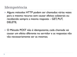 Idempotência
}    Alguns métodos HTTP podem ser chamados várias vezes
      para o mesmo recurso sem causar efeitos colaterais ou
      recebendo sempre a mesma resposta – GET, PUT,
      DELETE;

}    O Método POST não é idempotente, cada chamada vai
      causar um efeito diferente no servidor e as respostas não
      vão necessariamente ser as mesmas;
 