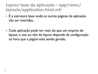 Layout base da aplicação – app/views/
layouts/application.html.erb
}    É a estrutura base onde as outras páginas da aplicação
      vão ser inseridas;

}    Cada aplicação pode ter mais do que um arquivo de
      layout, o uso ou não do layout depende da configuração
      na hora que a página está sendo gerada;
 