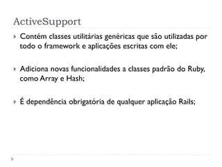 ActiveSupport
}    Contém classes utilitárias genéricas que são utilizadas por
      todo o framework e aplicações escritas com ele;

}    Adiciona novas funcionalidades a classes padrão do Ruby,
      como Array e Hash;

}    É dependência obrigatória de qualquer aplicação Rails;
 