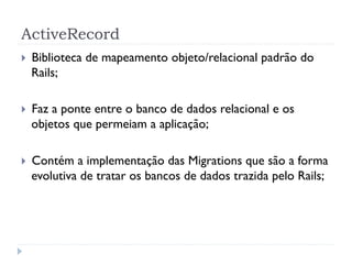 ActiveRecord
}    Biblioteca de mapeamento objeto/relacional padrão do
      Rails;

}    Faz a ponte entre o banco de dados relacional e os
      objetos que permeiam a aplicação;

}    Contém a implementação das Migrations que são a forma
      evolutiva de tratar os bancos de dados trazida pelo Rails;
 