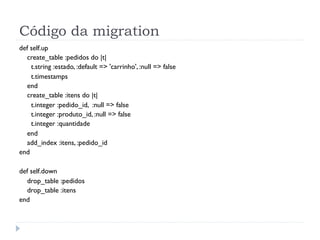 Código da migration
def self.up
  create_table :pedidos do |t|
    t.string :estado, :default => 'carrinho', :null => false
    t.timestamps
  end
  create_table :itens do |t|
    t.integer :pedido_id, :null => false
    t.integer :produto_id, :null => false
    t.integer :quantidade
  end
  add_index :itens, :pedido_id
end

def self.down
  drop_table :pedidos
  drop_table :itens
end
 