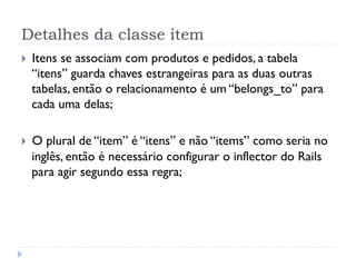 Detalhes da classe item
}    Itens se associam com produtos e pedidos, a tabela
      “itens” guarda chaves estrangeiras para as duas outras
      tabelas, então o relacionamento é um “belongs_to” para
      cada uma delas;

}    O plural de “item” é “itens” e não “items” como seria no
      inglês, então é necessário configurar o inflector do Rails
      para agir segundo essa regra;
 