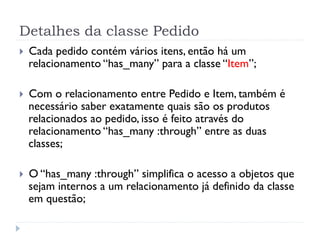 Detalhes da classe Pedido
}    Cada pedido contém vários itens, então há um
      relacionamento “has_many” para a classe “Item”;

}    Com o relacionamento entre Pedido e Item, também é
      necessário saber exatamente quais são os produtos
      relacionados ao pedido, isso é feito através do
      relacionamento “has_many :through” entre as duas
      classes;

}    O “has_many :through” simplifica o acesso a objetos que
      sejam internos a um relacionamento já definido da classe
      em questão;
 