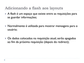 Adicionando a flash aos layouts
}    A flash é um espaço que existe entre as requisições para
      se guardar informações;

}    Normalmente é utilizada para mostrar mensagens para o
      usuário;

}    Os dados colocados na requisição atual, serão apagados
      ao fim da próxima requisição (depois do redirect);
 