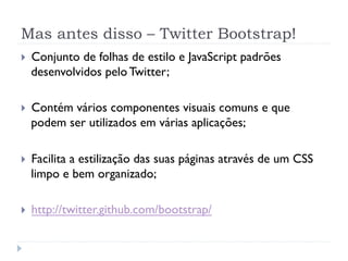 Mas antes disso – Twitter Bootstrap!
}    Conjunto de folhas de estilo e JavaScript padrões
      desenvolvidos pelo Twitter;

}    Contém vários componentes visuais comuns e que
      podem ser utilizados em várias aplicações;

}    Facilita a estilização das suas páginas através de um CSS
      limpo e bem organizado;

}    http://twitter.github.com/bootstrap/
 