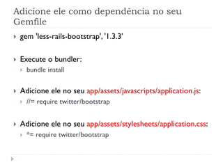 Adicione ele como dependência no seu
Gemfile
}    gem 'less-rails-bootstrap', '1.3.3’

}    Execute o bundler:
      }    bundle install


}    Adicione ele no seu app/assets/javascripts/application.js:
      }    //= require twitter/bootstrap


}    Adicione ele no seu app/assets/stylesheets/application.css:
      }    *= require twitter/bootstrap
 