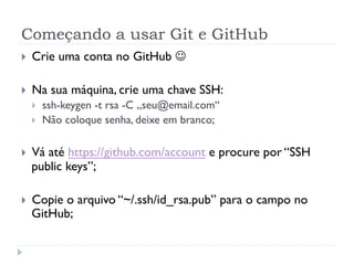 Começando a usar Git e GitHub
}    Crie uma conta no GitHub J

}    Na sua máquina, crie uma chave SSH:
      }    ssh-keygen -t rsa -C „seu@email.com“
      }    Não coloque senha, deixe em branco;

}    Vá até https://github.com/account e procure por “SSH
      public keys”;

}    Copie o arquivo “~/.ssh/id_rsa.pub” para o campo no
      GitHub;
 