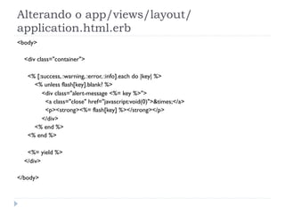 Alterando o app/views/layout/
application.html.erb
<body>

  <div class="container">

   <% [:success, :warning, :error, :info].each do |key| %>
     <% unless flash[key].blank? %>
        <div class="alert-message <%= key %>">
          <a class="close" href="javascript:void(0)">&times;</a>
          <p><strong><%= flash[key] %></strong></p>
        </div>
     <% end %>
   <% end %>

   <%= yield %>
  </div>

</body>
 