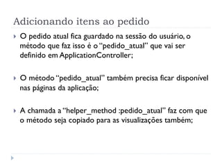 Adicionando itens ao pedido
}    O pedido atual fica guardado na sessão do usuário, o
      método que faz isso é o “pedido_atual” que vai ser
      definido em ApplicationController;

}    O método “pedido_atual” também precisa ficar disponível
      nas páginas da aplicação;

}    A chamada a “helper_method :pedido_atual” faz com que
      o método seja copiado para as visualizações também;
 