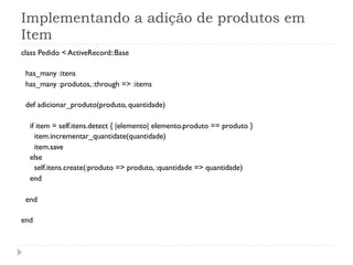 Implementando a adição de produtos em
Item
class Pedido < ActiveRecord::Base

 has_many :itens
 has_many :produtos, :through => :items

 def adicionar_produto(produto, quantidade)

  if item = self.itens.detect { |elemento| elemento.produto == produto }
    item.incrementar_quantidate(quantidade)
    item.save
  else
    self.itens.create(:produto => produto, :quantidade => quantidade)
  end

 end

end
 