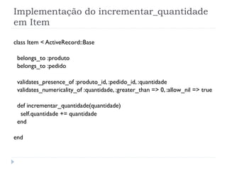 Implementação do incrementar_quantidade
em Item

class Item < ActiveRecord::Base

 belongs_to :produto
 belongs_to :pedido

 validates_presence_of :produto_id, :pedido_id, :quantidade
 validates_numericality_of :quantidade, :greater_than => 0, :allow_nil => true

 def incrementar_quantidade(quantidade)
  self.quantidade += quantidade
 end

end
 