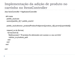 Implementação da adição de produto no
carrinho no ItensController
class ItensController < ApplicationController

 def create
  pedido_atual.save
  session[:pedido_id] = pedido_atual.id

  pedido_atual.adicionar_produto(Produto.find(params[:produto_id]), params[:quantidade])

  respond_to do |format|
   format.html do
     flash[:success] = 'O produto foi adicionado com sucesso a o seu carrinho'
     redirect_to produtos_path
   end
  end
 end

end
 