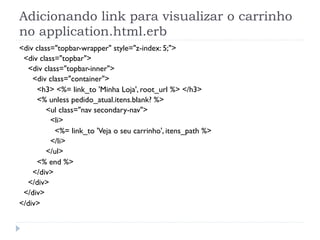 Adicionando link para visualizar o carrinho
no application.html.erb
<div class="topbar-wrapper" style="z-index: 5;">
 <div class="topbar">
  <div class="topbar-inner">
    <div class="container">
     <h3> <%= link_to 'Minha Loja', root_url %> </h3>
     <% unless pedido_atual.itens.blank? %>
         <ul class="nav secondary-nav">
          <li>
           <%= link_to 'Veja o seu carrinho', itens_path %>
          </li>
         </ul>
     <% end %>
    </div>
  </div>
 </div>
</div>
 