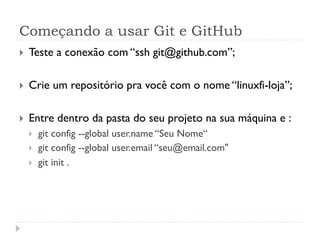 Começando a usar Git e GitHub
}    Teste a conexão com “ssh git@github.com”;

}    Crie um repositório pra você com o nome “linuxfi-loja”;

}    Entre dentro da pasta do seu projeto na sua máquina e :
      }    git config --global user.name “Seu Nome“
      }    git config --global user.email “seu@email.com"
      }    git init .
 