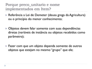 Porque preco_unitario e nome
implementados em Item?
}    Referência a Lei de Demeter (deusa grega da Agricultura)
      ou o princípio do menor conhecimento;

}    Objetos devem falar somente com suas dependências
      diretas (variáveis de instância ou objetos recebidos como
      parâmetro);

}    Fazer com que um objeto dependa somente de outros
      objetos que estejam no mesmo “grupo” que ele;
 