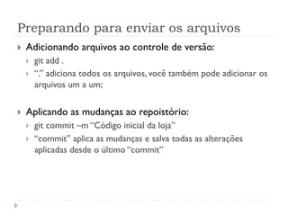 Preparando para enviar os arquivos
}    Adicionando arquivos ao controle de versão:
      }    git add .
      }    “.” adiciona todos os arquivos, você também pode adicionar os
            arquivos um a um;


}    Aplicando as mudanças ao repoistório:
      }    git commit –m “Código inicial da loja”
      }    “commit” aplica as mudanças e salva todas as alterações
            aplicadas desde o último “commit”
 