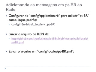 Adicionando as mensagens em pt-BR ao
Rails
}    Configurar no “config/application.rb” para utilizar “pt-BR”
      como língua padrão:
      }    config.i18n.default_locale = :'pt-BR'


}    Baixar o arquivo de I18N de:
      }    http://github.com/svenfuchs/rails-i18n/blob/master/rails/locale/
            pt-BR.yml


}    Salvar o arquivo em “config/locales/pt-BR.yml”;
 
