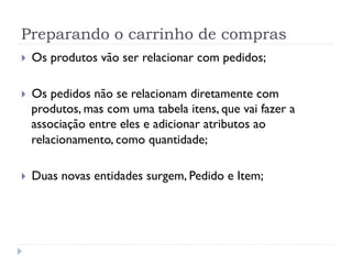 Preparando o carrinho de compras
}    Os produtos vão ser relacionar com pedidos;

}    Os pedidos não se relacionam diretamente com
      produtos, mas com uma tabela itens, que vai fazer a
      associação entre eles e adicionar atributos ao
      relacionamento, como quantidade;

}    Duas novas entidades surgem, Pedido e Item;
 