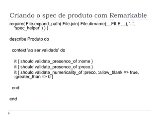 Criando o spec de produto com Remarkable
require( File.expand_path( File.join( File.dirname(__FILE__), '..',
  'spec_helper' ) ) )

describe Produto do

 context 'ao ser validado' do

  it { should validate_presence_of :nome }
  it { should validate_presence_of :preco }
  it { should validate_numericality_of :preco, :allow_blank => true,
  :greater_than => 0 }

 end

end
 