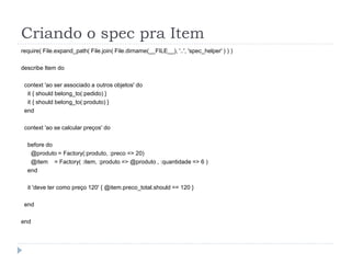 Criando o spec pra Item
require( File.expand_path( File.join( File.dirname(__FILE__), '..', 'spec_helper' ) ) )

describe Item do

 context 'ao ser associado a outros objetos' do
  it { should belong_to(:pedido) }
  it { should belong_to(:produto) }
 end

 context 'ao se calcular preços' do

  before do
   @produto = Factory(:produto, :preco => 20)
   @item = Factory( :item, :produto => @produto , :quantidade => 6 )
  end

  it 'deve ter como preço 120' { @item.preco_total.should == 120 }

 end

end
 