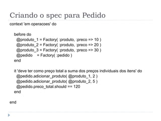 Criando o spec para Pedido
context 'em operacoes' do

  before do
   @produto_1 = Factory( :produto, :preco => 10 )
   @produto_2 = Factory( :produto, :preco => 20 )
   @produto_3 = Factory( :produto, :preco => 30 )
   @pedido = Factory( :pedido )
  end

  it 'deve ter como preço total a suma dos preços individuais dos itens' do
    @pedido.adicionar_produto( @produto_1, 2 )
    @pedido.adicionar_produto( @produto_2, 5 )
    @pedido.preco_total.should == 120
  end

end
 