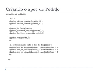 Criando o spec de Pedido
context 'ao unir pedidos' do

   before do
    @pedido.adicionar_produto( @produto_1, 2 )
    @pedido.adicionar_produto( @produto_2, 3 )

    @pedido_2 = Factory(:pedido)
    @pedido_2.adicionar_produto( @produto_2, 2 )
    @pedido_2.adicionar_produto( @produto_3, 3 )

    @pedido.unir( @pedido_2 )
   end

   it 'o pedido final deve ter o total de itens dos dois pedidos' do
     @pedido.item_por_produto( @produto_1 ).quantidade.should == 2
     @pedido.item_por_produto( @produto_2 ).quantidade.should == 5
     @pedido.item_por_produto( @produto_3 ).quantidade.should == 3
   end

 end
 