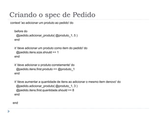Criando o spec de Pedido
context 'ao adicionar um produto ao pedido' do

   before do
    @pedido.adicionar_produto( @produto_1, 5 )
   end

   it 'deve adicionar um produto como item do pedido' do
     @pedido.itens.size.should == 1
   end

   it 'deve adicionar o produto corretamente' do
     @pedido.itens.first.produto == @produto_1
   end

   it 'deve aumentar a quantidade de itens ao adicionar o mesmo item denovo' do
     @pedido.adicionar_produto( @produto_1, 3 )
     @pedido.itens.first.quantidade.should == 8
   end

 end
 