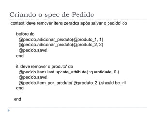 Criando o spec de Pedido
context 'deve remover itens zerados após salvar o pedido' do

   before do
    @pedido.adicionar_produto(@produto_1, 1)
    @pedido.adicionar_produto(@produto_2, 2)
    @pedido.save!
   end

   it 'deve remover o produto' do
     @pedido.itens.last.update_attribute( :quantidade, 0 )
     @pedido.save!
     @pedido.item_por_produto( @produto_2 ).should be_nil
   end

 end
 