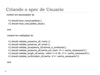 Criando o spec de Usuario
context 'em associações' do

 it { should have_many(:pedidos) }
 it { should have_one(:pedido_atual) }

end

context 'em validações' do

 it { should validate_presence_of( :nome ) }
 it { should validate_presence_of( :email ) }
 it { should validate_acceptance_of(:termos_e_condicoes) }
 it { should validate_presence_of(:senha_em_hash, :if => :senha_necessaria?) }
 it { should validate_length_of(:senha, :within => 4..40, :if => :senha_necessaria?) }
 it { should validate_confirmation_of(:senha, :if => :senha_necessaria?) }

end
 