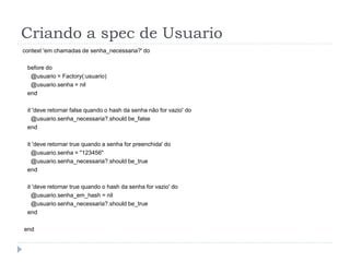Criando a spec de Usuario
context 'em chamadas de senha_necessaria?' do

 before do
  @usuario = Factory(:usuario)
  @usuario.senha = nil
 end

 it 'deve retornar false quando o hash da senha não for vazio' do
   @usuario.senha_necessaria?.should be_false
 end

 it 'deve retornar true quando a senha for preenchida' do
   @usuario.senha = "123456"
   @usuario.senha_necessaria?.should be_true
 end

 it 'deve retornar true quando o hash da senha for vazio' do
   @usuario.senha_em_hash = nil
   @usuario.senha_necessaria?.should be_true
 end

end
 