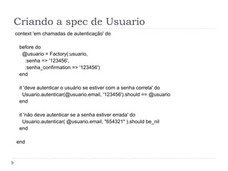 Criando a spec de Usuario
context 'em chamadas de autenticação' do

 before do
  @usuario = Factory(:usuario,
   :senha => '123456',
   :senha_confirmation => '123456')
 end

 it 'deve autenticar o usuário se estiver com a senha correta' do
   Usuario.autenticar(@usuario.email, '123456').should == @usuario
 end

 it 'não deve autenticar se a senha estiver errada' do
   Usuario.autenticar( @usuario.email, "654321" ).should be_nil
 end

end
 
